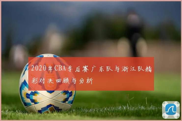 2020年CBA季后赛广东队与浙江队精彩对决回顾与分析
