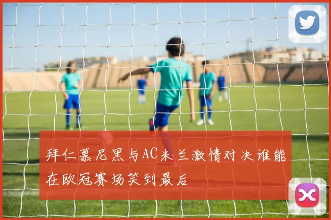 拜仁慕尼黑与AC米兰激情对决谁能在欧冠赛场笑到最后