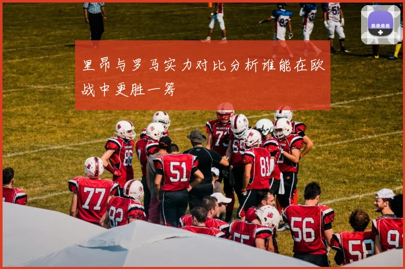 里昂与罗马实力对比分析谁能在欧战中更胜一筹