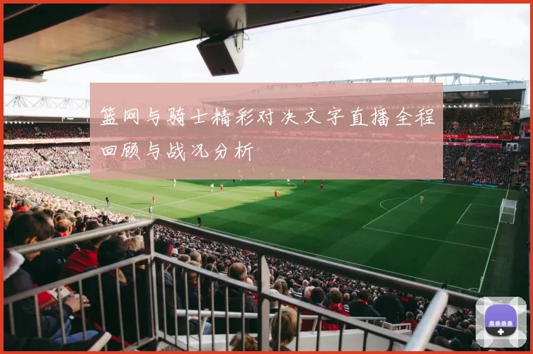 篮网与骑士精彩对决文字直播全程回顾与战况分析