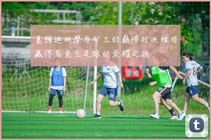 基辅迪纳摩与矿工的巅峰对决谁将赢得乌克兰足球的荣耀之战