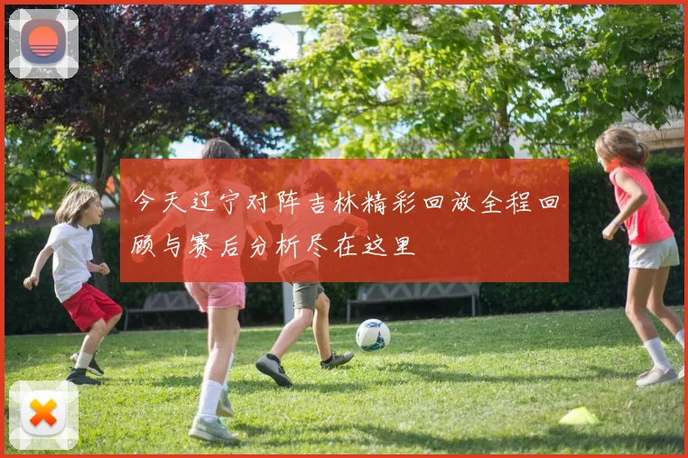 今天辽宁对阵吉林精彩回放全程回顾与赛后分析尽在这里