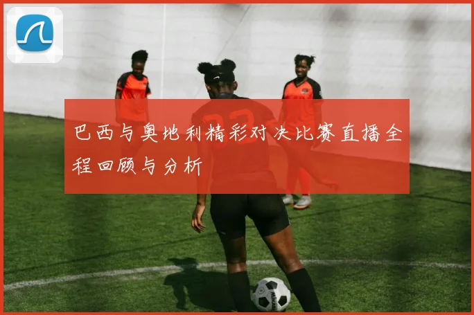 巴西与奥地利精彩对决比赛直播全程回顾与分析