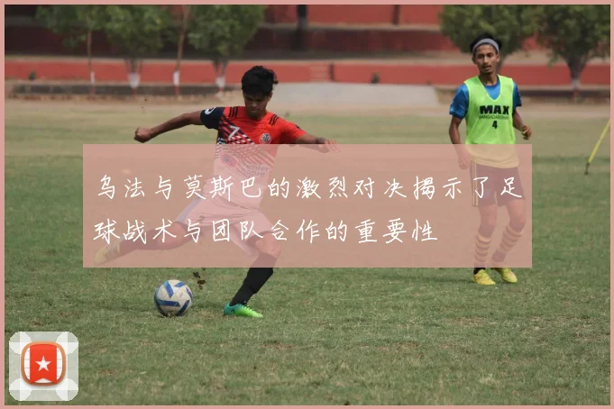 乌法与莫斯巴的激烈对决揭示了足球战术与团队合作的重要性