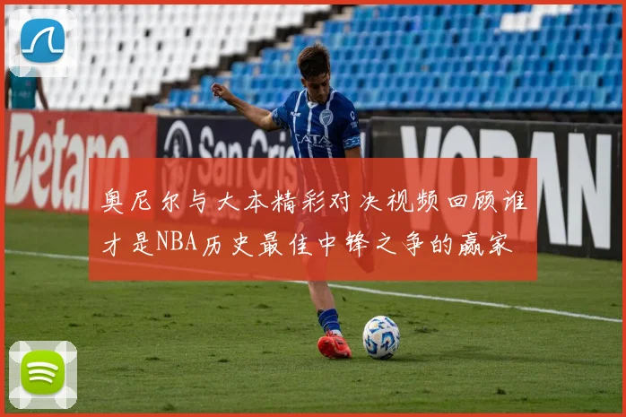 奥尼尔与大本精彩对决视频回顾谁才是NBA历史最佳中锋之争的赢家