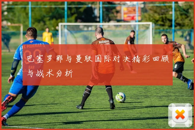 巴塞罗那与曼联国际对决精彩回顾与战术分析